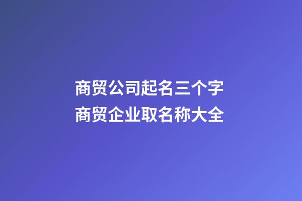 商贸公司起名三个字 商贸企业取名称大全-第1张-公司起名-玄机派